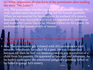  (e) What impression do you form of the postmaster after reading
the story ‘The Letter’?
 Ans. The postmaster was also emotional and compassionate. He
truly needed some situation to bring out his human qualities.
When he was worried for his daughter, he realised Ali’s misery.
Basically he was charitable and kind, he regretted his behaviour
and went with Laxmi Das to lay Miriam’s letter on Ali’s grave. He
understood the human worth of letters.
 (f) The postmaster says to Ali, “What a pest you are brother.” Do
you agree? Give reason.
 Ans. The postmaster got irritated with Ali’s perservance and
tenacity. Mindlessly he called Ali a pest. He was unjustified
because till then he had not been exposed to any separation of a
child from his parents. He appeared to be cruel and inhuman. As
he hadn’t undergone the emotional pangs of a grieving father so
he failed to gauge Ali’s misery
7/1/2013 59
 