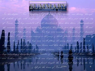 In this chapter “ Two Gentlemen Of Verona “ The narrator was driving through
the foothills of alps with his friends . Two small boys stopped them just outside the city
of Verona . The boys wanted to sell wild strawberries to them their driver Luigi cautioned
the narrator and his friends not to buy fruit from these filthy , poor, dirty children . He said
they could get better fruit in Verona .Two boys were wearing shabby clothes from discarded
army clothes. One of them was wearing a old jersey & khaki plants which had been cut off
to resize them . The other boys wore an ill fitting old army tunic which had been he
shortened . The colour of their skin was brown and their hair were uncombed & mixed up .
Their eye were dark coloured , thoughtful & sincere. The narrator & his friend found the
boys interesting & strangely facing . Narrator & his friends found out about them . They
were brothers . The elder one Nicola was 13 year old & younger one Jacopo was shorter
& 12 year old . The narrator & his friend bought the largest fruit basket from the boys
& left for the town of Verona .7/1/2013 6
 