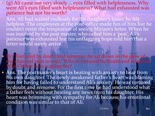  (g) Ali came out very slowly … eyes filled with helplessness. Why
were Ali’s eyes filled with helplessness? What had exhausted was
patience but not his worth?
 Ans. Ali had waited endlessly for his daughter’s letter, he felt
helpless. The employees at the post-office made fun of him but he
couldn’t resist the temptation of seeing Miriam’s letter. When he
was insulted by the post master, who called him a ‘pest’, Ali’s
patience was exhausted but his unflagging hope told him that a
letter would surely arrive.
 (h) ‘Tortured by doubt and remorse, he sat down in the glow of
the charcoal sigri to wait.’ Who is tortured by doubt and remorse?
Why? What is he waiting for?
 Ans. The postmaster’s heart is beating with anxiety to hear from
his own daughter. The newly-awakened father’s heart was blaming
him for having failed to understand Ali’s anxiety. He was tortured
by doubt and remorse. For the first time he had understood what
a father feels without hearing any news from his daughter. His
heart was brimming with sympathy for Ali because his emotional
condition was similar to that of Ali.
7/1/2013 60
 