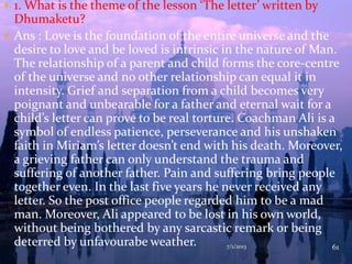  1. What is the theme of the lesson ‘The letter’ written by
Dhumaketu?
 Ans : Love is the foundation of the entire universe and the
desire to love and be loved is intrinsic in the nature of Man.
The relationship of a parent and child forms the core-centre
of the universe and no other relationship can equal it in
intensity. Grief and separation from a child becomes very
poignant and unbearable for a father and eternal wait for a
child’s letter can prove to be real torture. Coachman Ali is a
symbol of endless patience, perseverance and his unshaken
faith in Miriam’s letter doesn’t end with his death. Moreover,
a grieving father can only understand the trauma and
suffering of another father. Pain and suffering bring people
together even. In the last five years he never received any
letter. So the post office people regarded him to be a mad
man. Moreover, Ali appeared to be lost in his own world,
without being bothered by any sarcastic remark or being
deterred by unfavourabe weather. 7/1/2013 61
 
