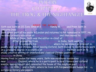 7/1/2013 63
About the author
Seth was born on 20 June 1952 in a Punjabi family to Leila and Prem Seth in
Calcutta (now Kolkata).
Seth spent part of his youth in London and returned to his homeland in 1957. He
received primary education at Welham Boys' School and then moved to The Doon
School. While at Doon, Seth was the editor-in-chief of The Doon School
Weekly.[1] After graduating from The Doon School in India, Seth went to Tonbridge
School, England to complete his A-levels,[2][3][4] where he developed an interest in
poetry and learned Chinese. After leaving Oxford, Seth moved to California to work
on a graduate degree in economics at Stanford University. He then went on to
study creative writing at Stanford and classical Chinese poetry at Nanjing
University in China.
Having lived in London for many years, Seth now maintains residences
near Salisbury, England, where he is a participant in local literary and cultural
events, having bought and renovated the house of the Anglican poet George
Herbert in 1996,[5] and in Delhi, where he lives with his parents and keeps his
extensive library and papers.
 