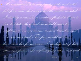  He instructed her to sing passionately and with
full force, since that was what the public wanted.
Initially a number of creatures flocked to listen to
her, but later the crowd dwindled because the
nightingale‟s songs became routine, lustreless and
her voice was tired. The frog would scold and
humiliate her for no reason. One day, out of sheer
stress and fatigue, the nightingale‟s vein burst and
she died. 7/1/2013 70
 