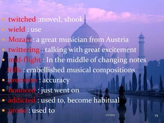  twitched :moved, shook
 wield : use
 Mozart : a great musician from Austria
 twittering : talking with great excitement
 mid-flight : In the middle of changing notes
frills : embellished musical compositions
 precision : accuracy
 bounced : just went on
 addicted : used to, become habitual
 prone : used to 7/1/2013 74
 