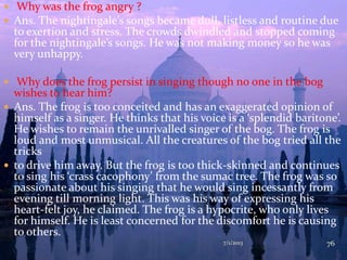  Why was the frog angry ?
 Ans. The nightingale’s songs became dull, listless and routine due
to exertion and stress. The crowds dwindled and stopped coming
for the nightingale’s songs. He was not making money so he was
very unhappy.
 Why does the frog persist in singing though no one in the bog
wishes to hear him?
 Ans. The frog is too conceited and has an exaggerated opinion of
himself as a singer. He thinks that his voice is a ‘splendid baritone’.
He wishes to remain the unrivalled singer of the bog. The frog is
loud and most unmusical. All the creatures of the bog tried all the
tricks
 to drive him away. But the frog is too thick-skinned and continues
to sing his ‘crass cacophony’ from the sumac tree. The frog was so
passionate about his singing that he would sing incessantly from
evening till morning light. This was his way of expressing his
heart-felt joy, he claimed. The frog is a hypocrite, who only lives
for himself. He is least concerned for the discomfort he is causing
to others.
7/1/2013 76
 