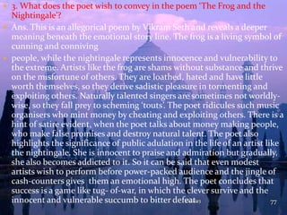  3. What does the poet wish to convey in the poem ‘The Frog and the
Nightingale’?
 Ans. This is an allegorical poem by Vikram Seth and reveals a deeper
meaning beneath the emotional story line. The frog is a living symbol of
cunning and conniving
 people, while the nightingale represents innocence and vulnerability to
the extreme. Artists like the frog are shams without substance and thrive
on the misfortune of others. They are loathed, hated and have little
worth themselves, so they derive sadistic pleasure in tormenting and
exploiting others. Naturally talented singers are sometimes not worldly-
wise, so they fall prey to scheming ‘touts’. The poet ridicules such music
organisers who mint money by cheating and exploiting others. There is a
hint of satire evident, when the poet talks about money making people,
who make false promises and destroy natural talent. The poet also
highlights the significance of public adulation in the life of an artist like
the nightingale. She is innocent to praise and admiration but gradually,
she also becomes addicted to it. So it can be said that even modest
artists wish to perform before power-packed audience and the jingle of
cash-counters gives them an emotional high. The poet concludes that
success is a game like tug- of-war, in which the clever survive and the
innocent and vulnerable succumb to bitter defeat.7/1/2013 77
 