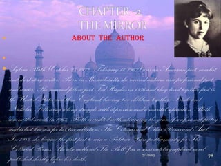  About The Author

 Sylvia Plath (October 27, 1932 - February 11, 1963) was an American poet, novelist
and short story writer. Born in Massachusetts, she received acclaim as a professional poet
and writer. She married fellow poet Ted Hughes in 1956 and they lived together first in
the United States and then England, having two children together: Frieda and
Nicholas. Following a long struggle with depression and a marital separation, Plath
committed suicide in 1963. Plath is credited with advancing the genre of confessional poetry
and is best known for her two collections The Colossus and Other Poems and Ariel.
In 1982, she became the first poet to win a Pulitzer Prize posthumously for The
Collected Poems. She also authored The Bell Jar, a semi-autobiographical novel
published shortly before her death.
7/1/2013 78
 