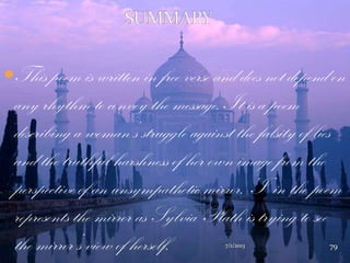 This poem is written in free verse and does not depend on
any rhythm to convey the message. It is a poem
describing a woman‟s struggle against the falsity of lies
and the truthful harshness of her own image from the
perspective of an unsympathetic mirror. „I‟ in the poem
represents the mirror as Sylvia Plath is trying to see
the mirror‟s view of herself. 7/1/2013 79
 