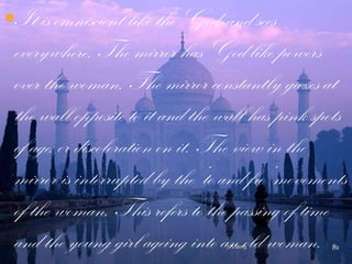 It is omniscient like the God, and sees
everywhere. The mirror has God-like powers
over the woman. The mirror constantly gazes at
the wall opposite to it and the wall has pink spots
of age, or discoloration on it. The view in the
mirror is interrupted by the „to and fro‟ movements
of the woman. This refers to the passing of time
and the young girl ageing into an old woman.7/1/2013 81
 