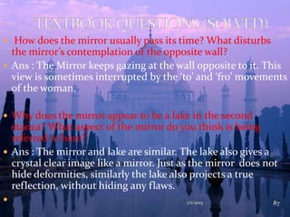  How does the mirror usually pass its time? What disturbs
the mirror’s contemplation of the opposite wall?
 Ans : The Mirror keeps gazing at the wall opposite to it. This
view is sometimes interrupted by the ‘to’ and ‘fro’ movements
of the woman.
 Why does the mirror appear to be a lake in the second
stanza? What aspect of the mirror do you think is being
referred to here?
 Ans : The mirror and lake are similar. The lake also gives a
crystal clear image like a mirror. Just as the mirror does not
hide deformities, similarly the lake also projects a true
reflection, without hiding any flaws.
 7/1/2013 87
 