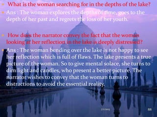  What is the woman searching for in the depths of the lake?
 Ans : The woman explores the depths of time, goes to the
depth of her past and regrets the loss of her youth.
 How does the narrator convey the fact that the woman
looking at her reflection in the lake is deeply distressed?
 Ans : The woman bending over the lake is not happy to see
her reflection which is full of flaws. The lake presents a true
picture of the woman. So to give mental solace, she turns to
dim light and candles, who present a better picture. The
narrator wishes to convey that the woman turns to
distractions to avoid the essential reality.
7/1/2013 88
 