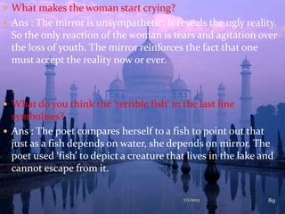  What makes the woman start crying?
 Ans : The mirror is unsympathetic. It reveals the ugly reality.
So the only reaction of the woman is tears and agitation over
the loss of youth. The mirror reinforces the fact that one
must accept the reality now or ever.
 What do you think the ‘terrible fish’ in the last line
symbolises?
 Ans : The poet compares herself to a fish to point out that
just as a fish depends on water, she depends on mirror. The
poet used ‘fish’ to depict a creature that lives in the lake and
cannot escape from it.
7/1/2013 89
 