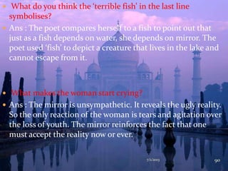  What do you think the ‘terrible fish’ in the last line
symbolises?
 Ans : The poet compares herself to a fish to point out that
just as a fish depends on water, she depends on mirror. The
poet used ‘fish’ to depict a creature that lives in the lake and
cannot escape from it.
 What makes the woman start crying?
 Ans : The mirror is unsympathetic. It reveals the ugly reality.
So the only reaction of the woman is tears and agitation over
the loss of youth. The mirror reinforces the fact that one
must accept the reality now or ever.
7/1/2013 90
 