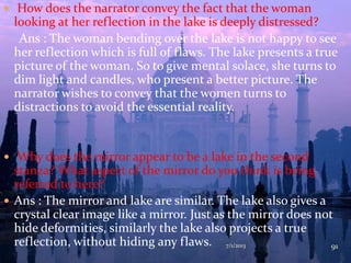  How does the narrator convey the fact that the woman
looking at her reflection in the lake is deeply distressed?
Ans : The woman bending over the lake is not happy to see
her reflection which is full of flaws. The lake presents a true
picture of the woman. So to give mental solace, she turns to
dim light and candles, who present a better picture. The
narrator wishes to convey that the women turns to
distractions to avoid the essential reality.
 Why does the mirror appear to be a lake in the second
stanza? What aspect of the mirror do you think is being
referred to here?
 Ans : The mirror and lake are similar. The lake also gives a
crystal clear image like a mirror. Just as the mirror does not
hide deformities, similarly the lake also projects a true
reflection, without hiding any flaws. 7/1/2013 91
 
