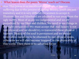  What lesson does the poem ‘Mirror’ teach us? Discuss.
 Ans. This poem is an emotional expression of human
suffering due to the process of ageing. Beauty, youth are just
transitory and it is very difficult for women to accept it.
Illusions, lies and falsehood are adopted to run away from the
ugly reality. Most of us are too judgemental and we are
prejudiced by our likes and dislikes. We need to see things in
the right perspective. We must accept that real beauty is not
just physical and we should try to transcend these physical
barriers. Beauty of the soul is permanent and we should
never allow ourselves to be obsessed by our physical looks,
otherwise we will also become ‘trapped’ in the physicality of
this world. Then there is no salvation for us
7/1/2013 92
 