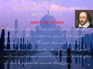  About The Author
William Shakespeare (1564-1616) was born in Stratford-
upon-Avon. He is considered by many to be the greatest
dramatist of all time. He wrote 154 sonnets, two long
narrative poems and about three dozen plays. Shakespeare
used poetic and dramatic means to create unified aesthetic effects.
In verse he perfected the dramatic blank verse.7/1/2013 93
 