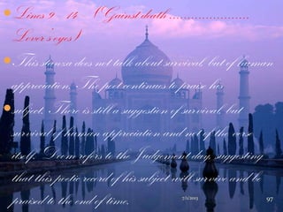Lines 9 – 14 – (Gainst death ......................
Lover‟s eyes)
This stanza does not talk about survival, but of human
appreciation. The poet continues to praise his
subject. There is still a suggestion of survival, but
survival of human appreciation and not of the verse
itself. Doom refers to the Judgement day, suggesting
that this poetic record of his subject will survive and be
praised to the end of time. 7/1/2013 97
 