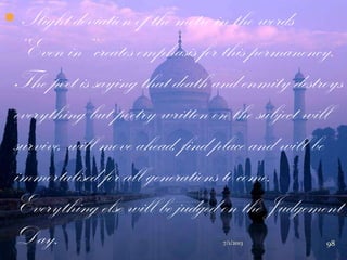  Slight deviation of the metre in the words
„„Even in‟‟ creates emphasis for this permanency.
The poet is saying that death and enmity destroys
everything but poetry written on the subject will
survive, will move ahead, find place and will be
immortalised for all generations to come.
Everything else will be judged on the Judgement
Day. 7/1/2013 98
 