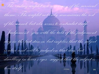 The ending couplet is a summary of the survival
theme. The couplet not only summarises the rest
of the sonnet, but also seems to contradict itself.
„„Judgement‟‟ goes with the talk of the judgement
day in the last stanza, but implies that the subject
is alive and will be judged on that day, but „
dwelling in lover‟s eyes‟‟ suggest that the subject is
love itself. 7/1/2013 99
 