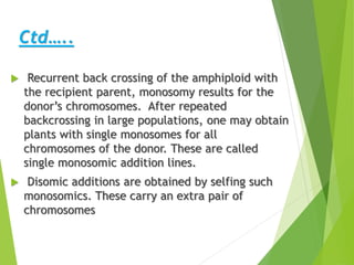 Ctd…..
 Recurrent back crossing of the amphiploid with
the recipient parent, monosomy results for the
donor’s chromosomes. After repeated
backcrossing in large populations, one may obtain
plants with single monosomes for all
chromosomes of the donor. These are called
single monosomic addition lines.
 Disomic additions are obtained by selfing such
monosomics. These carry an extra pair of
chromosomes
 