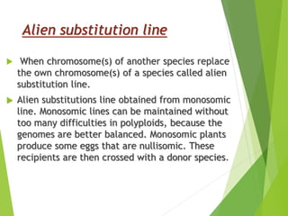 Alien substitution line
 When chromosome(s) of another species replace
the own chromosome(s) of a species called alien
substitution line.
 Alien substitutions line obtained from monosomic
line. Monosomic lines can be maintained without
too many difficulties in polyploids, because the
genomes are better balanced. Monosomic plants
produce some eggs that are nullisomic. These
recipients are then crossed with a donor species.
 