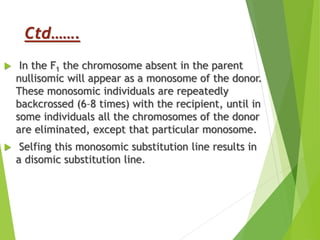 Ctd…….
 In the F1 the chromosome absent in the parent
nullisomic will appear as a monosome of the donor.
These monosomic individuals are repeatedly
backcrossed (6–8 times) with the recipient, until in
some individuals all the chromosomes of the donor
are eliminated, except that particular monosome.
 Selfing this monosomic substitution line results in
a disomic substitution line.
 