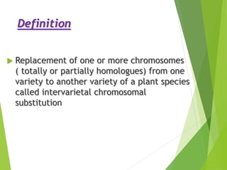 Definition
 Replacement of one or more chromosomes
( totally or partially homologues) from one
variety to another variety of a plant species
called intervarietal chromosomal
substitution
 