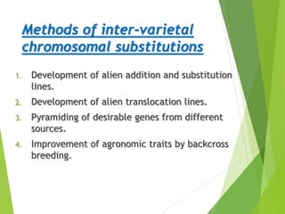 Methods of inter-varietal
chromosomal substitutions
1. Development of alien addition and substitution
lines.
2. Development of alien translocation lines.
3. Pyramiding of desirable genes from different
sources.
4. Improvement of agronomic traits by backcross
breeding.
 