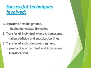 Successful techniques
involved:
1. Transfer of whole genome.
- Raphanobrassica, Triticale's
2. Transfer of individual whole chromosome.
- alien addition and substitution lines
3. Transfer of a chromosomal segment.
- production of terminal and intercalary
translocations
 
