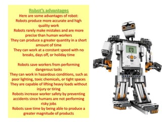 Robot’s advantages
     Here are some advantages of robot:
   Robots produce more accurate and high
                 quality work
  Robots rarely make mistakes and are more
        precise than human workers
They can produce a greater quantity in a short
               amount of time
 They can work at a constant speed with no
       breaks, days off, or holiday time

     Robots save workers from performing
                 dangerous tasks
They can work in hazardous conditions, such as
 poor lighting, toxic chemicals, or tight spaces
They are capable of lifting heavy loads without
                  injury or tiring
 Robots increase worker safety by preventing
  accidents since humans are not performing
                     risky jobs
 Robots save time by being able to produce a
         greater magnitude of products
 