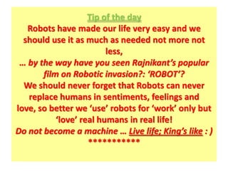 Tip of the day
   Robots have made our life very easy and we
  should use it as much as needed not more not
                         less,
 … by the way have you seen Rajnikant’s popular
       film on Robotic invasion?: ‘ROBOT’?
  We should never forget that Robots can never
   replace humans in sentiments, feelings and
love, so better we ‘use’ robots for ‘work’ only but
           ‘love’ real humans in real life!
Do not become a machine … Live life; King’s like : )
                    ***********
 