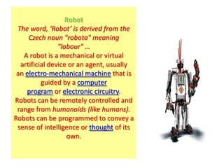 Robot
 The word, ‘Robot’ is derived from the
     Czech noun "robota" meaning
                "labour" …
   A robot is a mechanical or virtual
  artificial device or an agent, usually
 an electro-mechanical machine that is
          guided by a computer
    program or electronic circuitry.
Robots can be remotely controlled and
 range from humanoids (like humans).
Robots can be programmed to convey a
 sense of intelligence or thought of its
                   own.
 