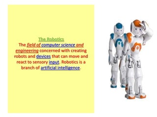 The Robotics
  The field of computer science and
 engineering concerned with creating
robots and devices that can move and
 react to sensory input. Robotics is a
   branch of artificial intelligence.
 
