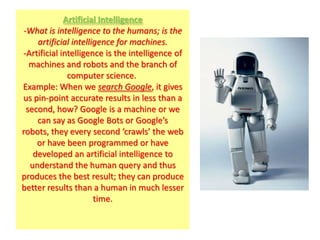 Artificial Intelligence
-What is intelligence to the humans; is the
    artificial intelligence for machines.
-Artificial intelligence is the intelligence of
  machines and robots and the branch of
              computer science.
Example: When we search Google, it gives
us pin-point accurate results in less than a
 second, how? Google is a machine or we
    can say as Google Bots or Google’s
robots, they every second ‘crawls’ the web
    or have been programmed or have
   developed an artificial intelligence to
  understand the human query and thus
produces the best result; they can produce
better results than a human in much lesser
                      time.
 