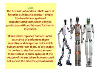 Uses
The first uses of modern robots were in
 factories as industrial robots – simple
       fixed machines capable of
  manufacturing tasks which allowed
production without the need for human
                assistance.

 Robots have replaced humans in the
     assistance of performing those
 repetitive and dangerous tasks which
humans prefer not to do, or are unable
  to do due to size limitations, or even
 those such as in outer space or at the
bottom of the sea where humans could
not survive the extreme environments.
 
