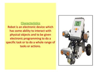 Characteristics
 Robot is an electronic device which
   has some ability to interact with
   physical objects and to be given
   electronic programming to do a
specific task or to do a whole range of
            tasks or actions.
 