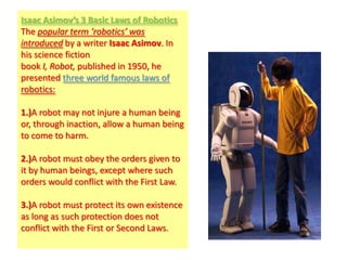 Isaac Asimov’s 3 Basic Laws of Robotics
The popular term ‘robotics’ was
introduced by a writer Isaac Asimov. In
his science fiction
book I, Robot, published in 1950, he
presented three world famous laws of
robotics:

1.)A robot may not injure a human being
or, through inaction, allow a human being
to come to harm.

2.)A robot must obey the orders given to
it by human beings, except where such
orders would conflict with the First Law.

3.)A robot must protect its own existence
as long as such protection does not
conflict with the First or Second Laws.
 