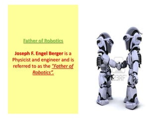 Father of Robotics

 Joseph F. Engel Berger is a
Physicist and engineer and is
referred to as the "Father of
          Robotics”.
 