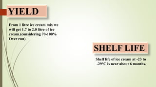 YIELD
SHELF LIFE
From 1 litre ice cream mix we
will get 1.7 to 2.0 litre of ice
cream.(considering 70-100%
Over run)
Shelf life of ice cream at -23 to
-29°C is near about 6 months.
 