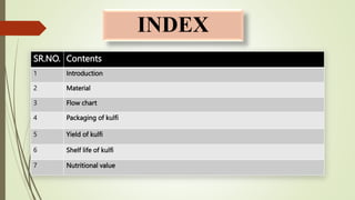 INDEX
SR.NO. Contents
1 Introduction
2 Material
3 Flow chart
4 Packaging of kulfi
5 Yield of kulfi
6 Shelf life of kulfi
7 Nutritional value
 