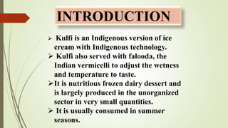 INTRODUCTION
 Kulfi is an Indigenous version of ice
cream with Indigenous technology.
 Kulfi also served with falooda, the
Indian vermicelli to adjust the wetness
and temperature to taste.
It is nutritious frozen dairy dessert and
is largely produced in the unorganized
sector in very small quantities.
 It is usually consumed in summer
seasons.
 