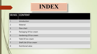 INDEX
SR.NO. CONTENT
1 Introduction
2 Material
3 Flow chart
4 Packaging Of Ice-cream
5 Hardening Of Ice-cream
6 Yield Of Ice-cream
7 Shelf Life Of Ice-cream
8 Nutritional value
 