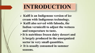 INTRODUCTION
 Kulfi is an Indigenous version of ice
cream with Indigenous technology.
 Kulfi also served with falooda, t...
