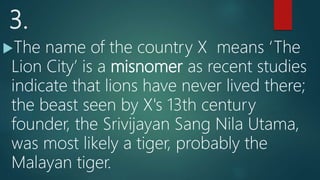 3.
The name of the country X means ‘The
Lion City’ is a misnomer as recent studies
indicate that lions have never lived there;
the beast seen by X's 13th century
founder, the Srivijayan Sang Nila Utama,
was most likely a tiger, probably the
Malayan tiger.
 