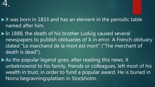4.
 X was born in 1833 and has an element in the periodic table
named after him.
 In 1888, the death of his brother Ludvig caused several
newspapers to publish obituaries of X in error. A French obituary
stated "Le marchand de la mort est mort" ("The merchant of
death is dead").
 As the popular legend goes, after reading this news, X
unbeknownst to his family, friends or colleagues, left most of his
wealth in trust, in order to fund a popular award. He is buried in
Norra begravningsplatsen in Stockholm.
 