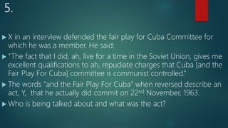 5.
 X in an interview defended the fair play for Cuba Committee for
which he was a member. He said:
 “The fact that I did, ah, live for a time in the Soviet Union, gives me
excellent qualifications to ah, repudiate charges that Cuba [and the
Fair Play For Cuba] committee is communist controlled.”
 The words “and the Fair Play For Cuba” when reversed describe an
act, Y, that he actually did commit on 22nd November, 1963.
 Who is being talked about and what was the act?
 