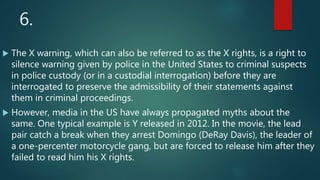 6.
 The X warning, which can also be referred to as the X rights, is a right to
silence warning given by police in the United States to criminal suspects
in police custody (or in a custodial interrogation) before they are
interrogated to preserve the admissibility of their statements against
them in criminal proceedings.
 However, media in the US have always propagated myths about the
same. One typical example is Y released in 2012. In the movie, the lead
pair catch a break when they arrest Domingo (DeRay Davis), the leader of
a one-percenter motorcycle gang, but are forced to release him after they
failed to read him his X rights.
 