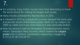 7.
 For publicity, many Indian movies have tried attempting to break
the world record for making the largest ever poster.
 Many movies achieved this feat like Boss in 2013.
 X released in 2015 as a sequel for a movie released the same year.
It broke the record of Bahubali’s poster (4645.152 sq. meters ) at
5969 sq. meter but it was short-lived as it was eventually broken.
 Now the record is held by Generation Grundeinkommen (which
means ‘Generation Basic Income’) which created the Largest
poster ever in Geneva, Switzerland, measuring a staggering
8,115.53 m² (87,354.84 ft²).
 