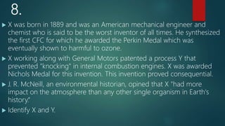 8.
 X was born in 1889 and was an American mechanical engineer and
chemist who is said to be the worst inventor of all times. He synthesized
the first CFC for which he awarded the Perkin Medal which was
eventually shown to harmful to ozone.
 X working along with General Motors patented a process Y that
prevented "knocking" in internal combustion engines. X was awarded
Nichols Medal for this invention. This invention proved consequential.
 J. R. McNeill, an environmental historian, opined that X "had more
impact on the atmosphere than any other single organism in Earth's
history.“
 Identify X and Y.
 