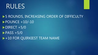 RULES
5 ROUNDS, INCREASING ORDER OF DIFFICULTY
POUNCE +10/-10
DIRECT +5/0
PASS +5/0
+10 FOR QUIRKIEST TEAM NAME
 