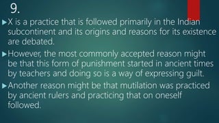 9.
X is a practice that is followed primarily in the Indian
subcontinent and its origins and reasons for its existence
are debated.
However, the most commonly accepted reason might
be that this form of punishment started in ancient times
by teachers and doing so is a way of expressing guilt.
Another reason might be that mutilation was practiced
by ancient rulers and practicing that on oneself
followed.
 